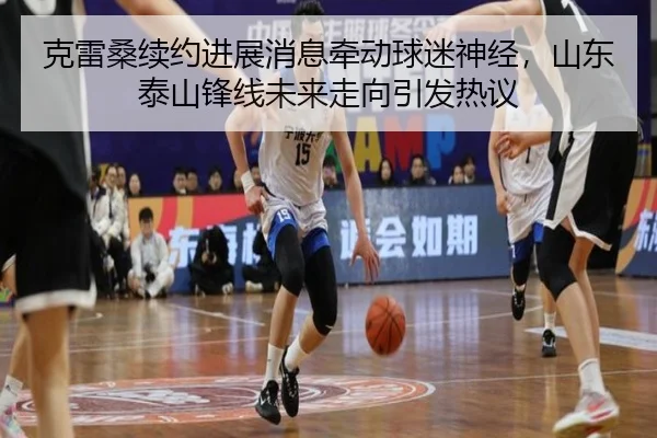 克雷桑续约进展消息牵动球迷神经，山东泰山锋线未来走向引发热议
